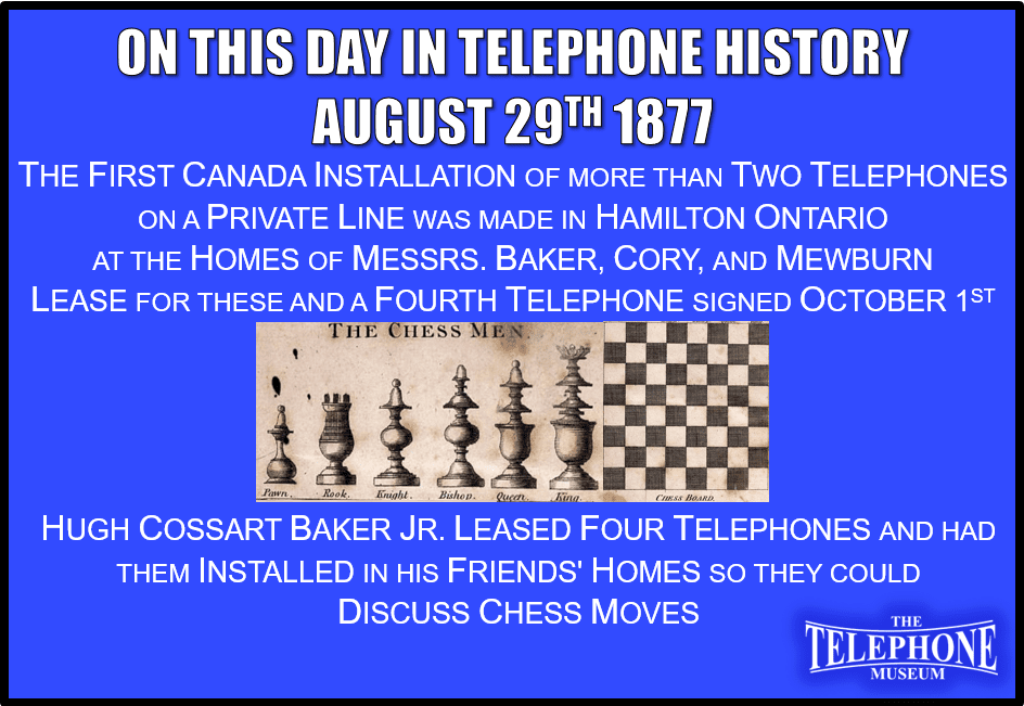 On This Day in Telephone History August 29TH 1877 The first Canada installation of more than two telephones on a private line. In Hamilton, Ontario, at the homes of Messrs. Baker, Cory and Mewburn. The lease for these and a fourth telephone was signed on October 1ST, 1877 at a cost of $45 per year. Hugh Cossart Baker Jr. leased these four telephones and had them installed in his friends' homes so they could discuss chess moves.