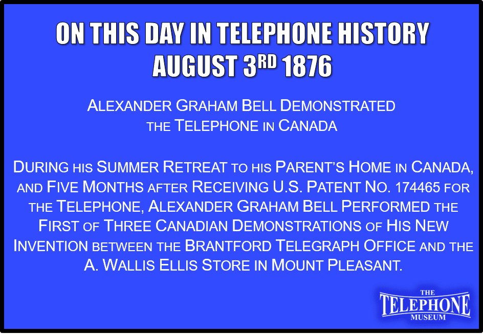 On This Day in Telephone History August 3RD 1876 Alexander Graham Bell demonstrated the telephone in Canada. During his summer retreat to his parent’s home in Canada, and five months after receiving U.S. Patent no. 174465 for the telephone, Alexander Graham Bell performed the first of three Canadian demonstrations of his new invention between the Brantford telegraph office and the a. Wallis Ellis store in mount pleasant.