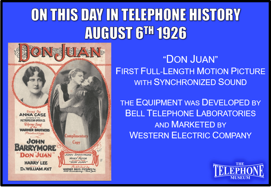 On This Day in Telephone History August 6TH 1926 First full-length motion picture with synchronized accompaniment (music, but little speech) presented by Warner Brothers, using equipment developed by Bell Telephone Laboratories and marketed by Western Electric Company; "Don Juan“ with John Barrymore in title role.