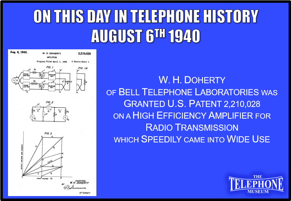 On This Day in Telephone History August 6TH 1940 W.H. Doherty of Bell Telephone Laboratories was granted U.S. Patent 2,210,028 on a high efficiency amplifier for radio transmission which speedily came into wide use
