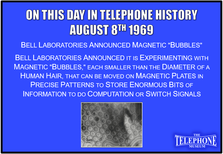 On This Day in Telephone History August 8TH 1969 - Bell Laboratories announced it is experimenting with magnetic "bubbles," each smaller than the diameter of a human hair, that can be moved on magnetic plates in precise patterns to store enormous bits of information to do computation or switch signals.