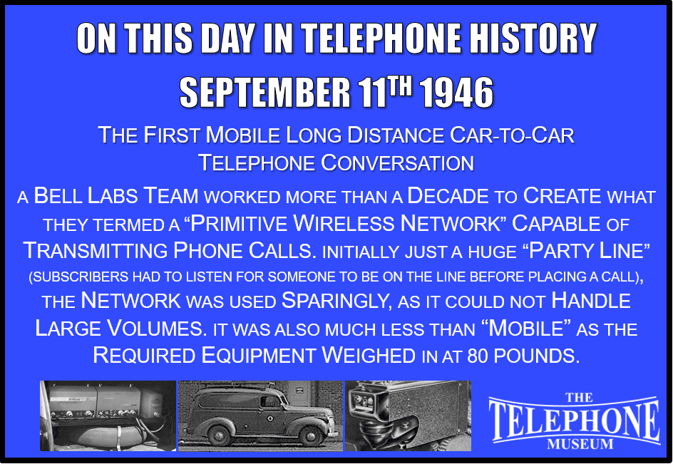 On This Day in Telephone History September 11TH 1946 The first mobile long distance car-to-car telephone conversation. Alton Dickieson and D. Mitchell from Bell Labs, along with future AT&T CEO H.I. Romnes, were part of a team that worked more than a decade to create what they termed a “primitive wireless network” capable of transmitting phone calls. Initially just a huge “party line” (subscribers had to listen for someone to be on the line before placing a call), the network was used sparingly, as it could not handle large volumes. It was also much less than “mobile,” as the required equipment weighed in at 80 pounds.