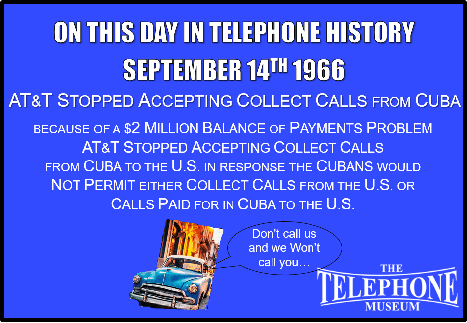 On This Day in Telephone History September 14TH 1966 AT&T Stopped Accepting Collect Calls from Cuba. Because of a $2 million balance of payments problem, AT&T stopped accepting collect calls from Cuba to the U.S. In response, the Cubans would not permit either collect calls from the U.S. or calls paid for in Cuba to the U.S.