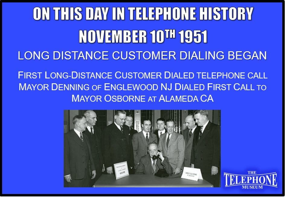 On This Day in Telephone History November 10TH 1951 Trial of Long Distance Customer Dialing began at Englewood, New Jersey. Mayor Denning of Englewood dialed first call to Mayor Osborne at Alameda, California.