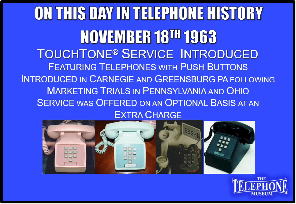 On This Day in Telephone History November 18TH 1963 - Touch·Tone® service, featuring telephones with push-buttons instead of rotary dials, introduced in Carnegie and Greensburg, Pa., following marketing trials in Pennsylvania and Ohio. Service was offered on an optional basis at an extra charge.