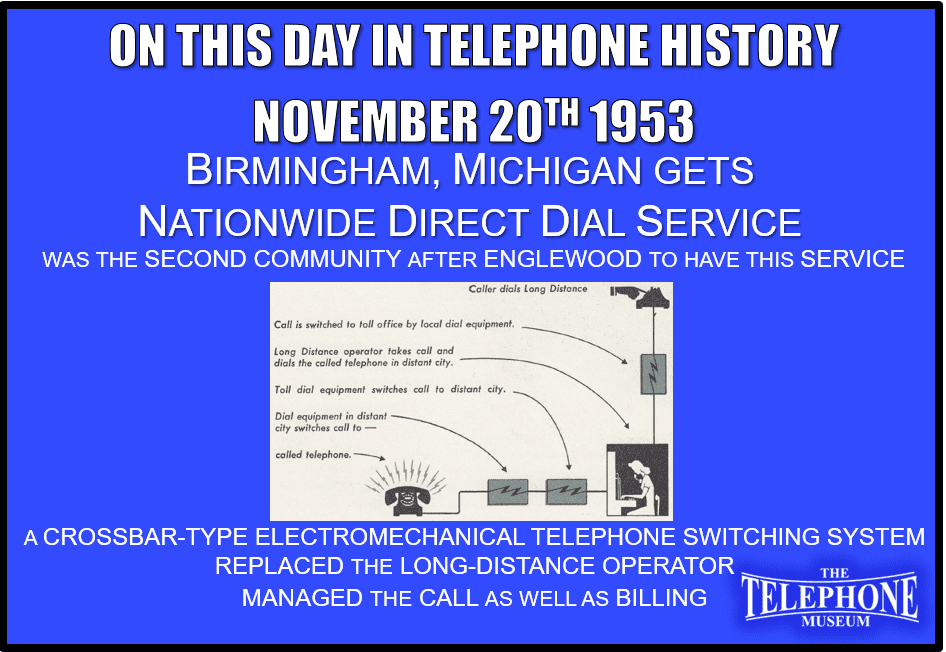 On This Day in Telephone History November 20TH 1953 - Birmingham, Michigan gets nationwide direct dial service. This was the second community after Englewood, N. J., to have this service.