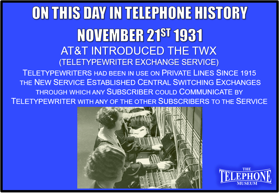 On This Day in Telephone History November 21ST 1931 Inauguration of teletypewriter exchange service, TWX, by ATT. Teletypewriters had been in use on private lines since 1915. The new service established central switching exchanges through which any subscriber could communicate by teletypewriter with any of the other subscribers to the service.