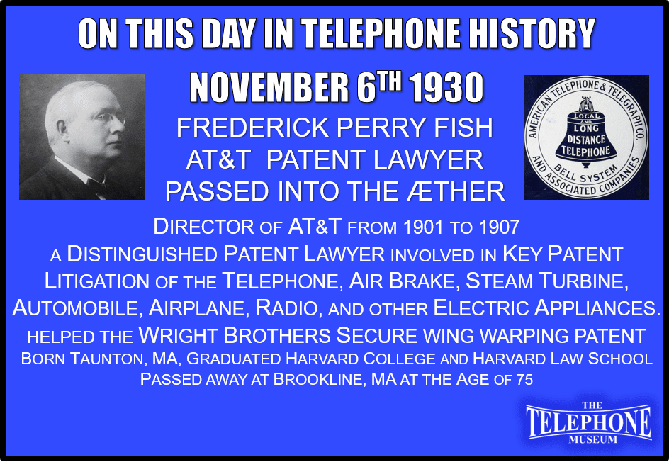 On This Day in Telephone History November 6TH 1930 Frederick Perry Fish AT&T Patent Lawyer Passed Away. Frederick P. Fish. was a distinguished patent lawyer and a director of AT&T (1901-1907). He was involved in key patent litigation during development of the telephone, air brake, steam turbine, automobile, airplane, and radio, as well as other electric appliances. In 1906, Fish helped the Wright Brothers secure their patent on wing warping. Born at Taunton. Mass., was graduated from Harvard College (1875) and Harvard Law School (1876). He passed away at Brookline, Mass, November 6TH 1930, at the age of 75.