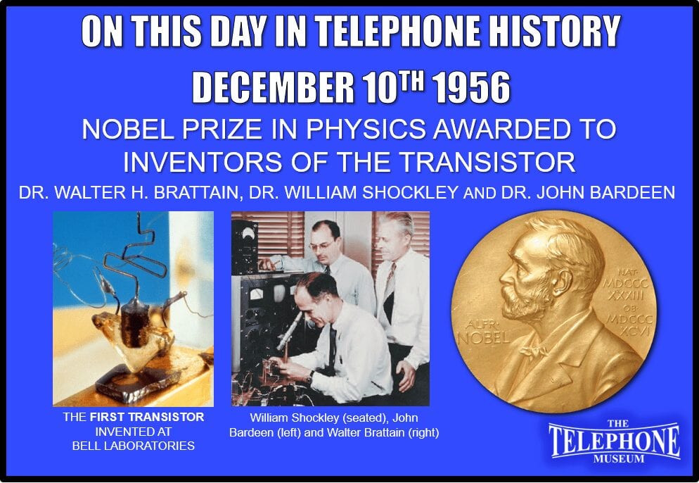 On This Day in Telephone History December 10TH 1956 The 1956 Nobel Prize in physics awarded to inventors of the transistor: Dr. Walter H. Brattain of Bell Laboratories, Dr. William Shockley and Dr. John Bardeen.