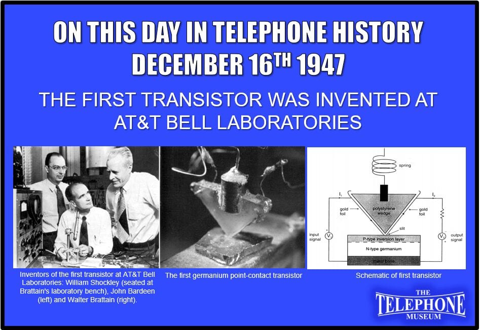 On This Day in Telephone History December 16TH 1947 The first transistor was invented at Bell Laboratories by William Shockley, John Bardeen, and Walter Brattain