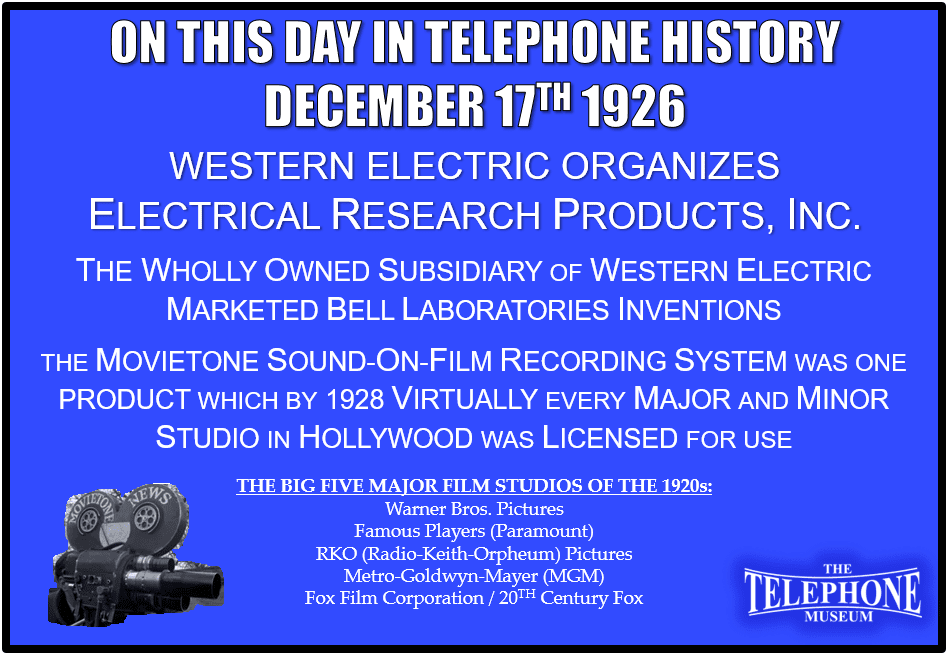 On This Day in Telephone History December 17TH 1926 - Organization begun of Electrical Research Products, Inc., wholly owned subsidiary of Western Electric Company, to market by-product inventions of Bell Telephone Laboratories. One such product was the Movietone sound-on-film recording system. Which, by 1928, virtually every major and minor studio in Hollywood was licensed by Western Electric’s newly created marketing subsidiary, Electrical Research Products, Incorporated (ERPI).
