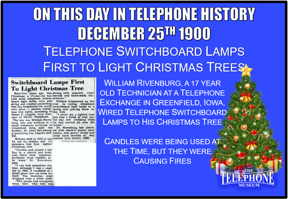 On This Day in Telephone History December 25TH 1900 Switchboard Lamps First to Light Christmas Tree. William Rivenburg, a 17-year-old technician at a telephone exchange in Greenfield, Iowa, wired telephone switchboard lamps to his Christmas Tree. Candles were being used at the time, but they were causing fires.