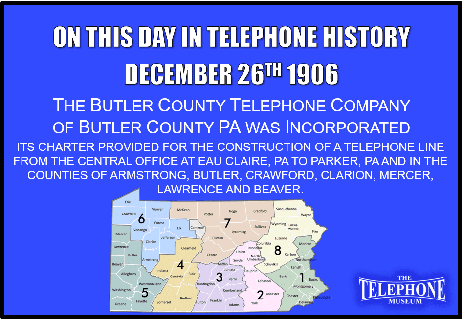 On This Day in Telephone History December 26TH, 1906 The Butler County Telephone Company of Butler County, PA was incorporated. Its Charter provides for the construction of a telephone line from the central office at Eau Claire, PA to Parker, PA and in the counties of Armstrong, Butler, Crawford, Clarion, Mercer, Lawrence and Beaver.