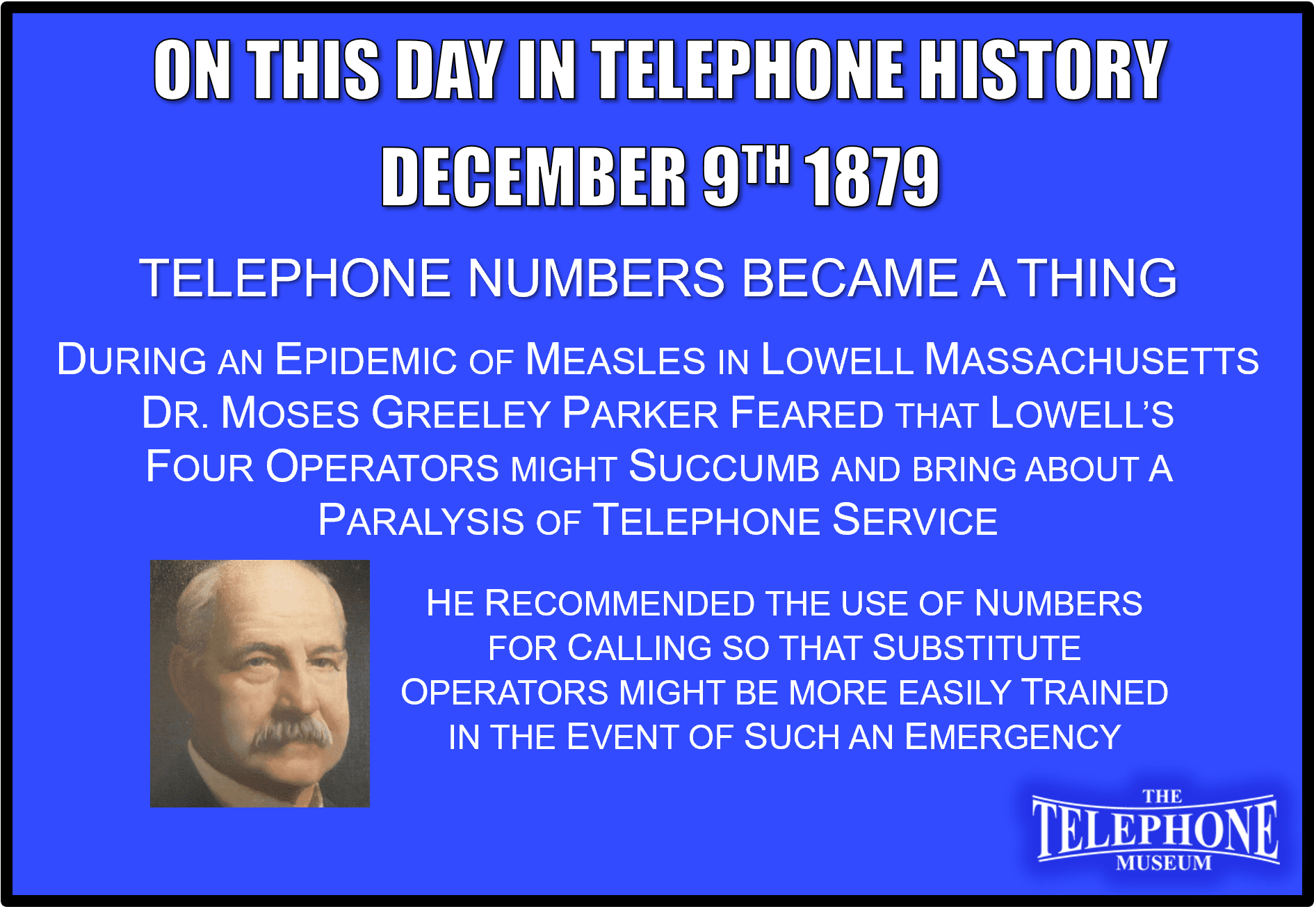 On This Day in Telephone History December 9TH 1879 Telephone Numbers Became A Thing. Telephone Numbers - The latter part of 1879 and the early part of 1880 saw the first use of telephone numbers at Lowell, Mass. The story is well substantiated that during an epidemic of measles, Dr. Moses Greeley Parker feared that Lowell's four operators might succumb and bring about a paralysis of telephone service. He recommended the use of numbers for calling Lowell's more than 200 subscribers, so that substitute operators might be more easily trained in the event of such an emergency. The telephone management at Lowell feared that the public would take the assignment of numbers as an indignity, but the telephone users saw the practical value of the change immediately and it went into effect with no stir whatsoever.